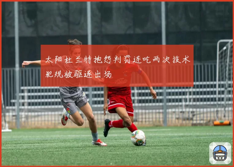 太阳杜兰特抱怨判罚连吃两次技术犯规被驱逐出场