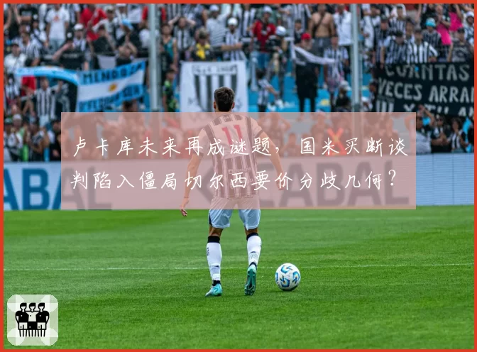 卢卡库未来再成谜题，国米买断谈判陷入僵局切尔西要价分歧几何？