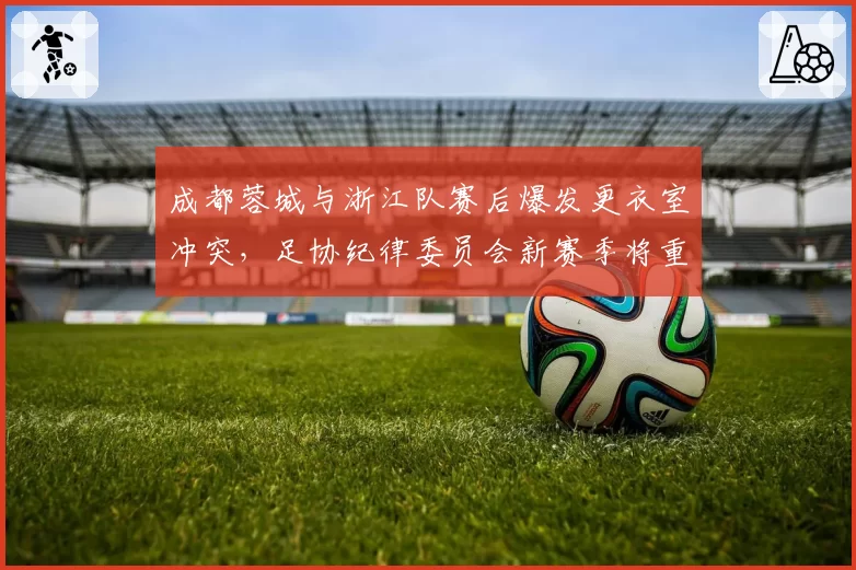成都蓉城与浙江队赛后爆发更衣室冲突，足协纪律委员会新赛季将重罚非体育行为