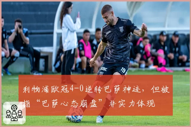 利物浦欧冠4-0逆转巴萨神迹，但被指“巴萨心态崩盘”非实力体现