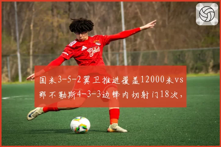 国米3-5-2翼卫推进覆盖12000米vs那不勒斯4-3-3边锋内切射门18次，意甲冠军战术体系攻防逻辑解析