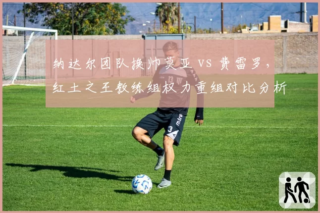 纳达尔团队换帅莫亚 vs 费雷罗,红土之王教练组权力重组对比分析