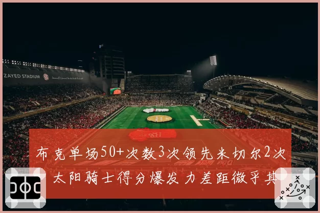 布克单场50+次数3次领先米切尔2次，太阳骑士得分爆发力差距微乎其微