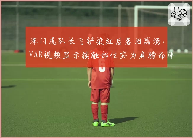 津门虎队长飞铲染红后落泪离场，VAR视频显示接触部位实为肩膀而非脚踝