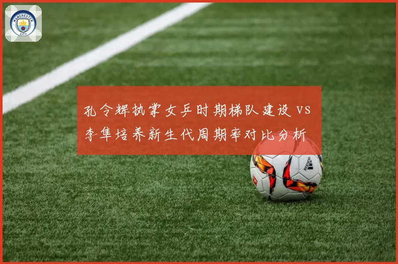 孔令辉执掌女乒时期梯队建设 vs 李隼培养新生代周期率对比分析