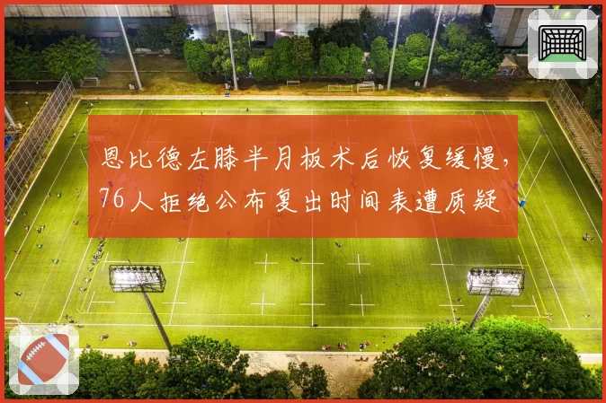 恩比德左膝半月板术后恢复缓慢，76人拒绝公布复出时间表遭质疑