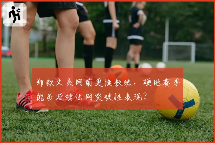 郑钦文美网前更换教练，硬地赛季能否延续法网突破性表现？