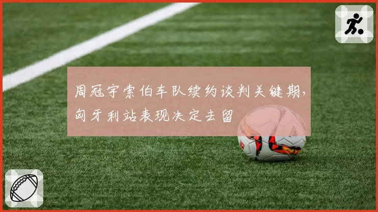 周冠宇索伯车队续约谈判关键期，匈牙利站表现决定去留