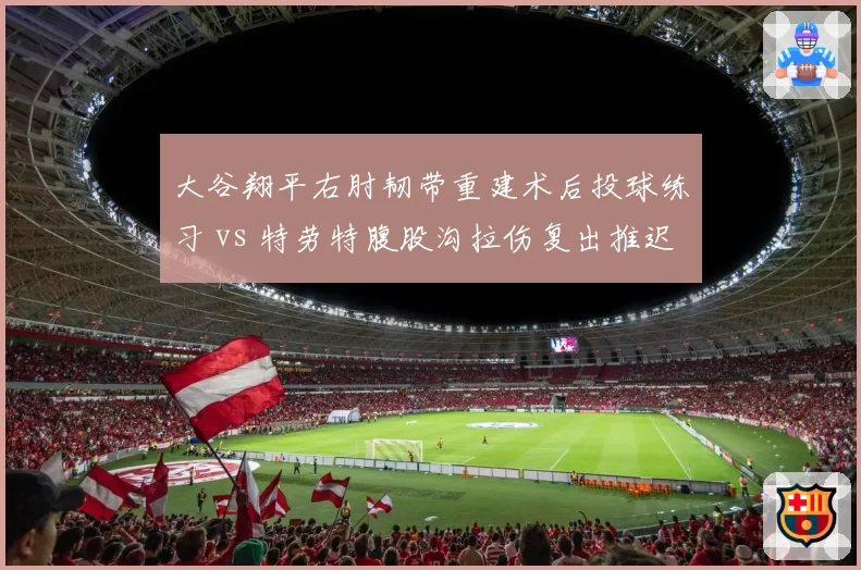 大谷翔平右肘韧带重建术后投球练习 vs 特劳特腹股沟拉伤复出推迟，MLB巨星伤病管理差异