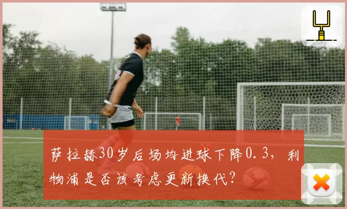 萨拉赫30岁后场均进球下降0.3，利物浦是否该考虑更新换代？