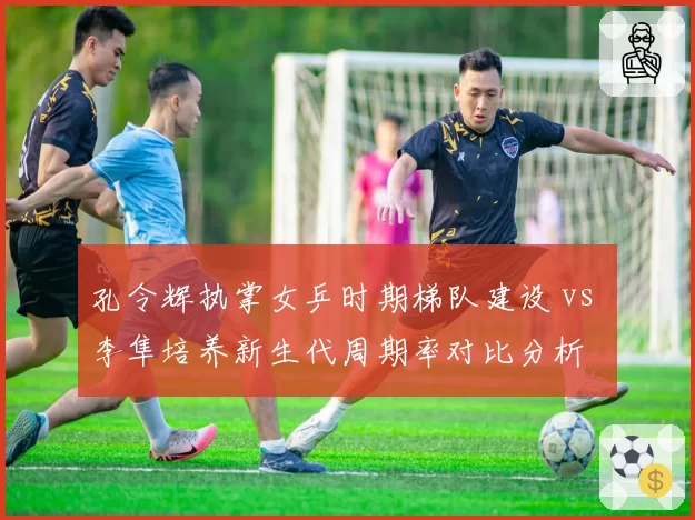 孔令辉执掌女乒时期梯队建设 vs 李隼培养新生代周期率对比分析