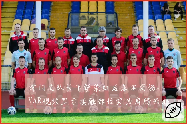 津门虎队长飞铲染红后落泪离场，VAR视频显示接触部位实为肩膀而非脚踝