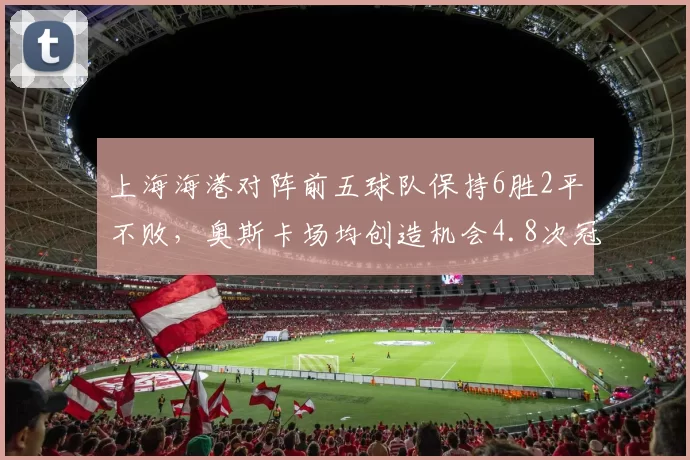 上海海港对阵前五球队保持6胜2平不败，奥斯卡场均创造机会4.8次冠绝中超积分榜