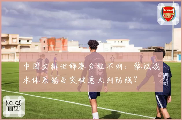 中国女排世锦赛分组不利，蔡斌战术体系能否突破意大利防线？