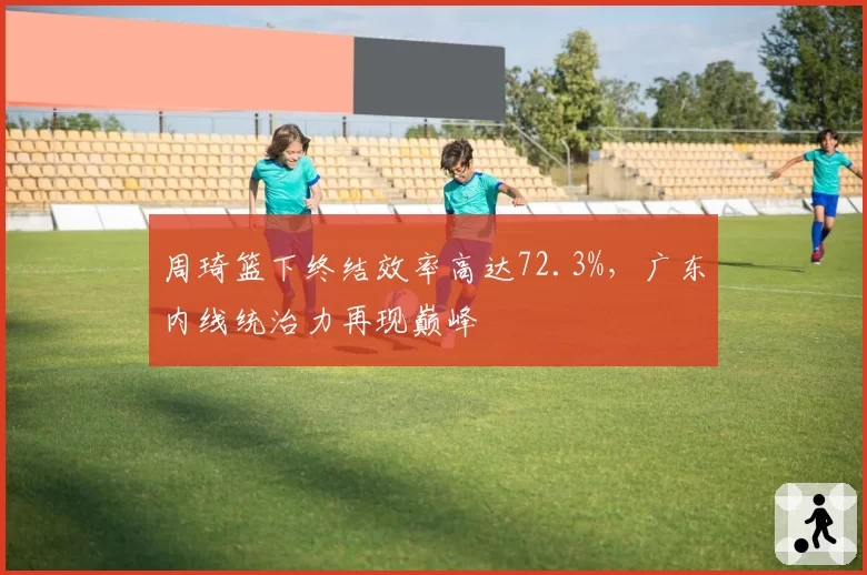周琦篮下终结效率高达72.3%，广东内线统治力再现巅峰