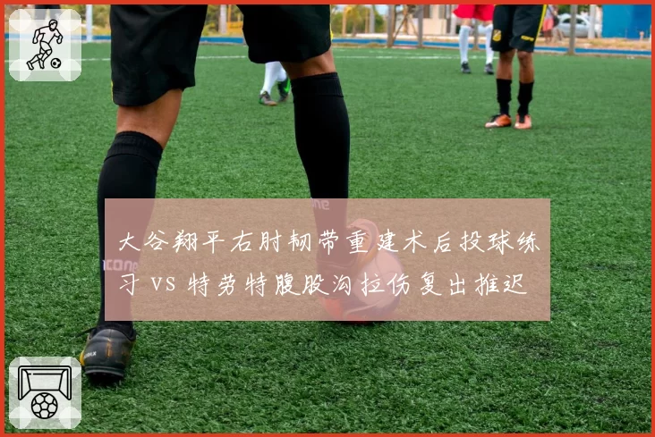 大谷翔平右肘韧带重建术后投球练习 vs 特劳特腹股沟拉伤复出推迟，MLB巨星伤病管理差异