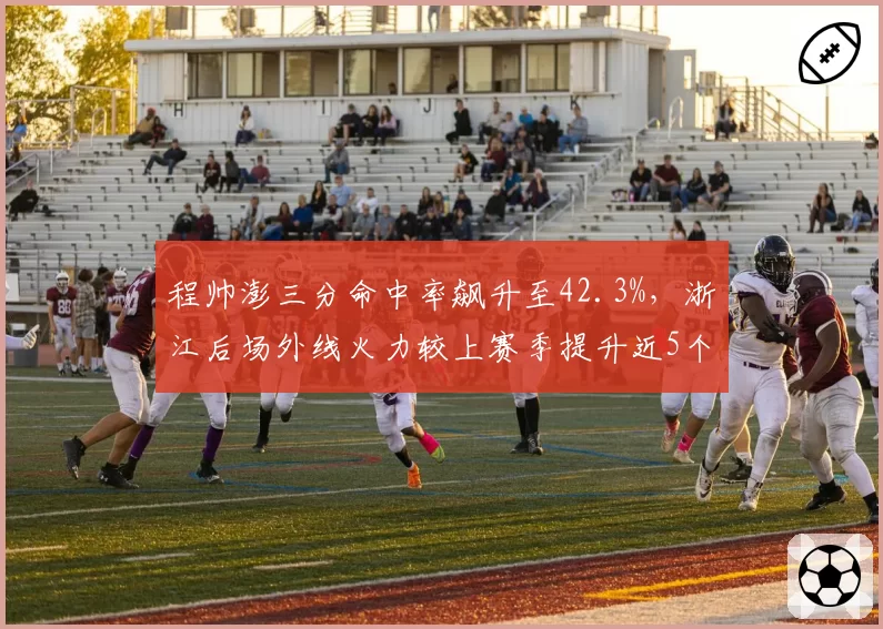 程帅澎三分命中率飙升至42.3%，浙江后场外线火力较上赛季提升近5个百分点