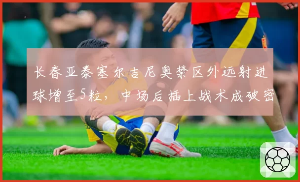 长春亚泰塞尔吉尼奥禁区外远射进球增至5粒，中场后插上战术成破密集法宝？