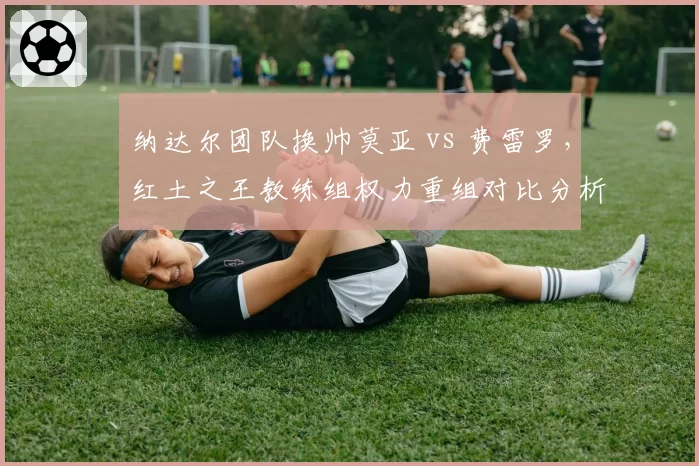 纳达尔团队换帅莫亚 vs 费雷罗,红土之王教练组权力重组对比分析