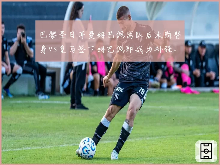 巴黎圣日耳曼姆巴佩离队后未购替身vs皇马签下姆巴佩即战力补强，未来核心储备策略对比