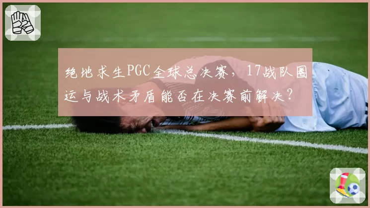 绝地求生PGC全球总决赛，17战队圈运与战术矛盾能否在决赛前解决？