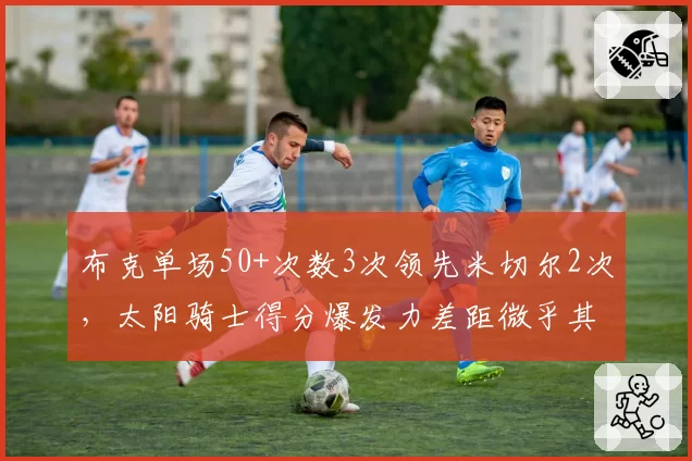 布克单场50+次数3次领先米切尔2次,太阳骑士得分爆发力差距微乎其微