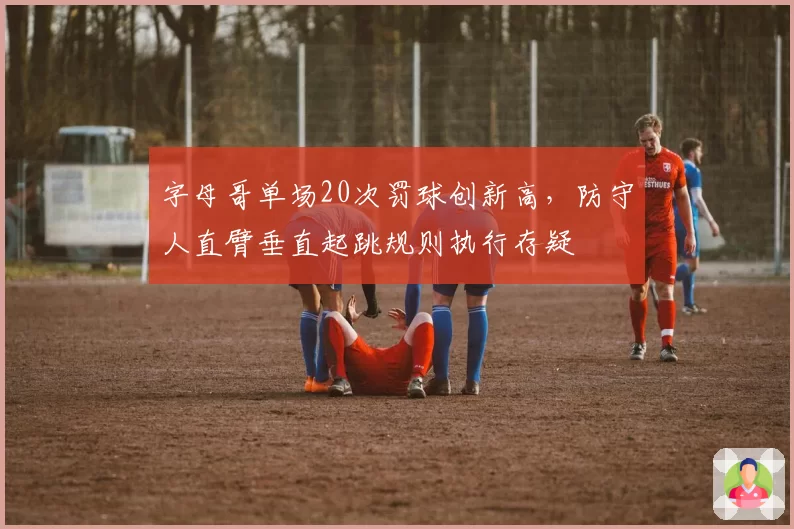 字母哥单场20次罚球创新高，防守人直臂垂直起跳规则执行存疑