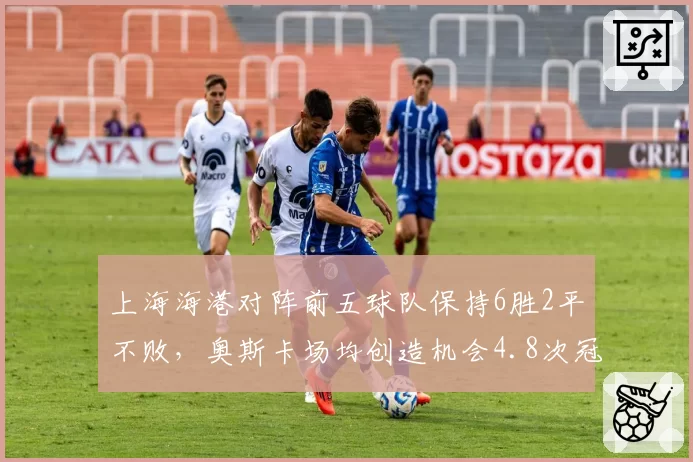 上海海港对阵前五球队保持6胜2平不败，奥斯卡场均创造机会4.8次冠绝中超积分榜
