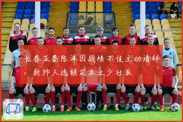 长春亚泰陈洋因战绩不佳主动请辞,新帅人选锁定本土少壮派