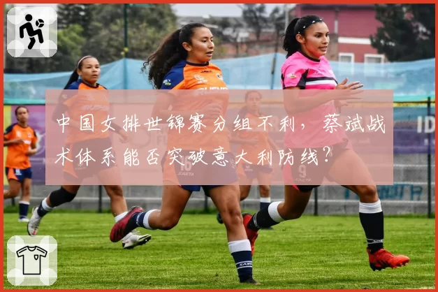 中国女排世锦赛分组不利，蔡斌战术体系能否突破意大利防线？