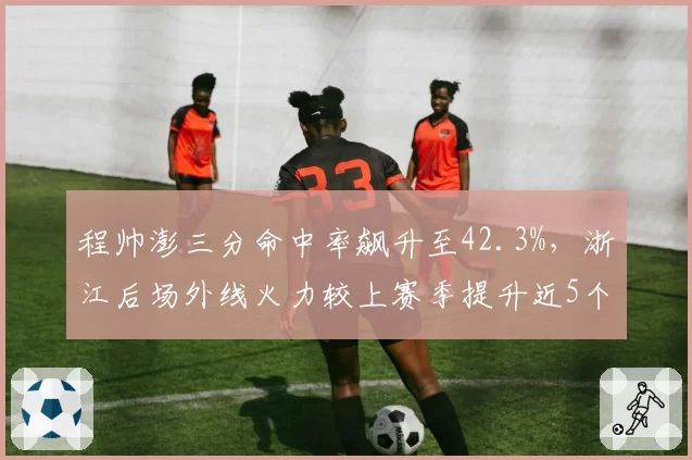 程帅澎三分命中率飙升至42.3%，浙江后场外线火力较上赛季提升近5个百分点