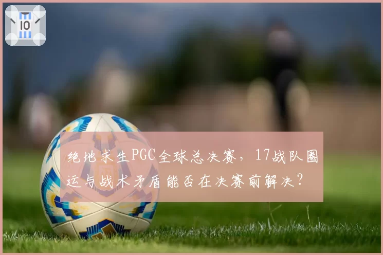 绝地求生PGC全球总决赛，17战队圈运与战术矛盾能否在决赛前解决？