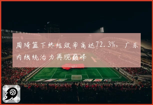 周琦篮下终结效率高达72.3%，广东内线统治力再现巅峰