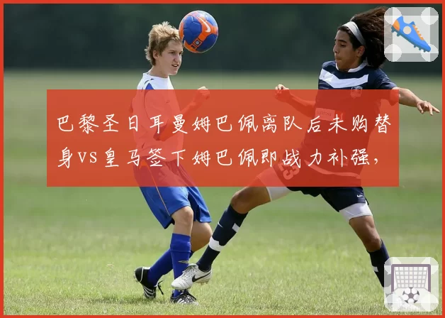 巴黎圣日耳曼姆巴佩离队后未购替身vs皇马签下姆巴佩即战力补强，未来核心储备策略对比